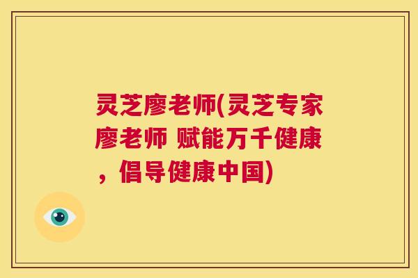 灵芝廖老师(灵芝专家廖老师 赋能万千健康，倡导健康中国)