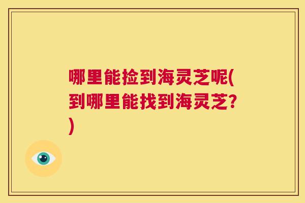 哪里能捡到海灵芝呢(到哪里能找到海灵芝？)