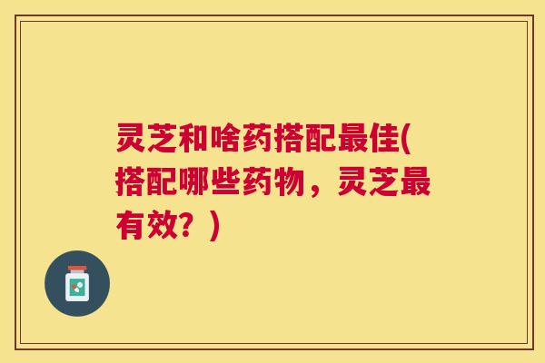 灵芝和啥药搭配佳(搭配哪些，灵芝有效？)