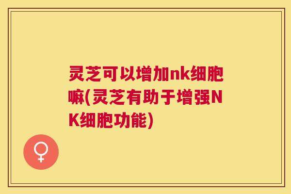 灵芝可以增加nk细胞嘛(灵芝有助于增强NK细胞功能)
