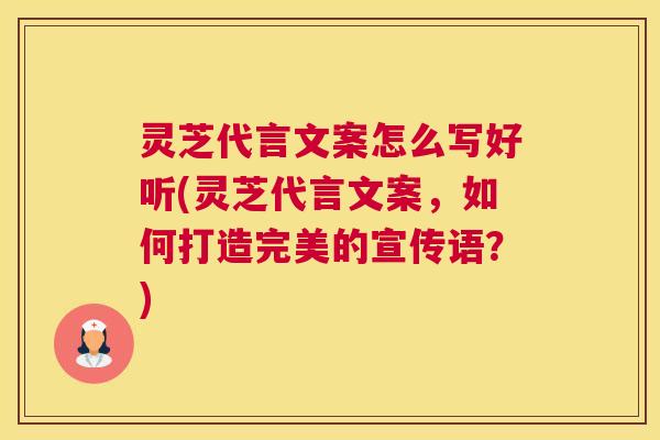 灵芝代言文案怎么写好听(灵芝代言文案，如何打造完美的宣传语？)