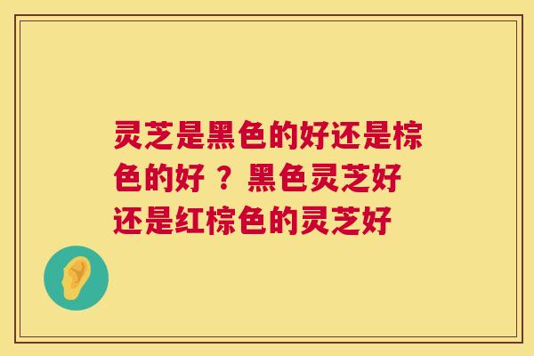 灵芝是黑色的好还是棕色的好 ？黑色灵芝好还是红棕色的灵芝好
