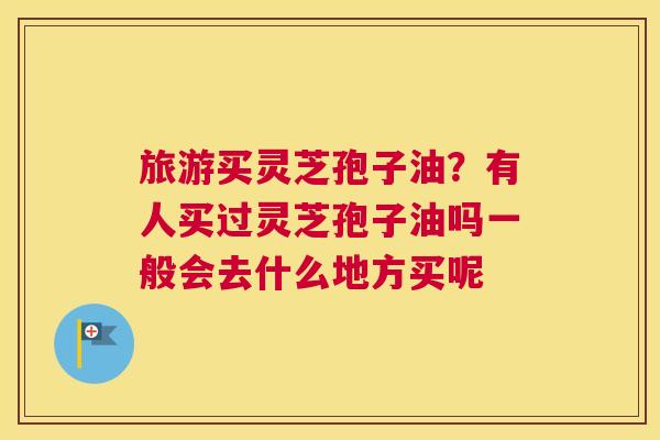 旅游买灵芝孢子油？有人买过灵芝孢子油吗一般会去什么地方买呢