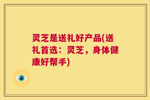 灵芝是送礼好产品(送礼首选：灵芝，身体健康好帮手)