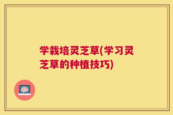 学栽培灵芝草(学习灵芝草的种植技巧)