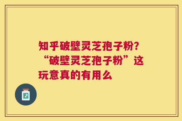 知乎破壁灵芝孢子粉？“破壁灵芝孢子粉”这玩意真的有用么
