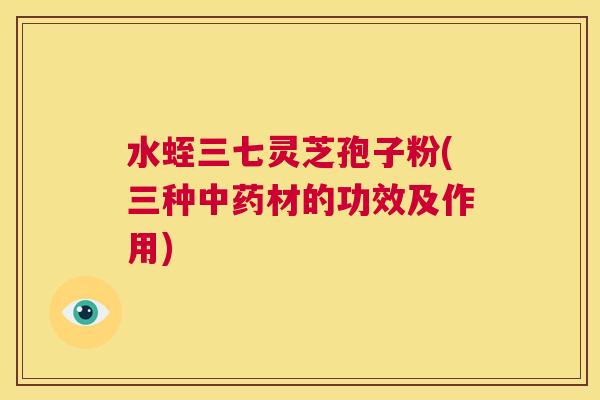 水蛭三七灵芝孢子粉(三种材的功效及作用)
