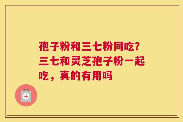 孢子粉和三七粉同吃？三七和灵芝孢子粉一起吃，真的有用吗