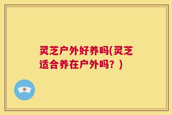 灵芝户外好养吗(灵芝适合养在户外吗？)