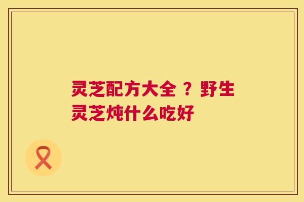 灵芝配方大全 ？野生灵芝炖什么吃好