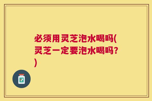 必须用灵芝泡水喝吗(灵芝一定要泡水喝吗？)