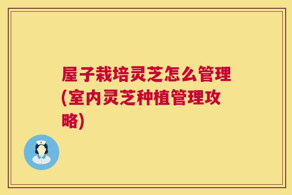 屋子栽培灵芝怎么管理(室内灵芝种植管理攻略)