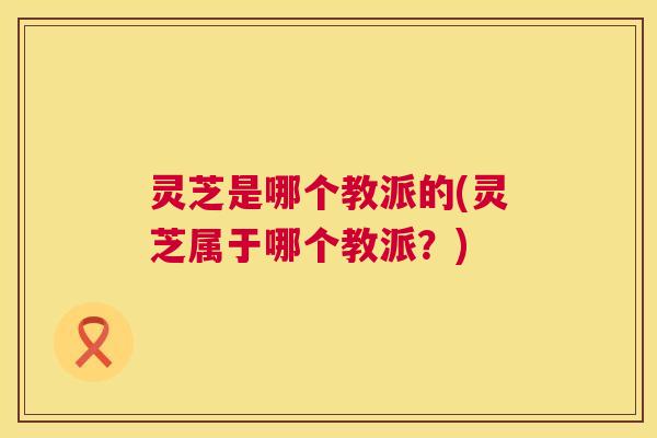 灵芝是哪个教派的(灵芝属于哪个教派？)