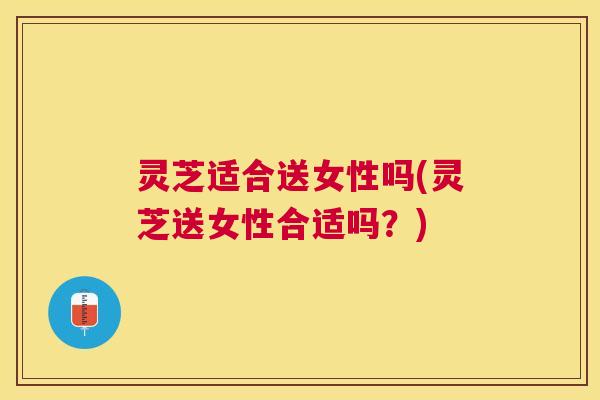 灵芝适合送女性吗(灵芝送女性合适吗？)