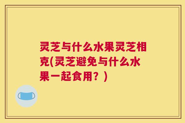 灵芝与什么水果灵芝相克(灵芝避免与什么水果一起食用？)