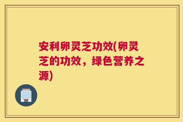安利卵灵芝功效(卵灵芝的功效，绿色营养之源)