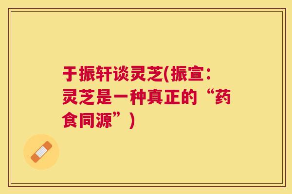 于振轩谈灵芝(振宣：灵芝是一种真正的“药食同源”)