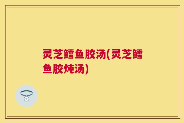 灵芝鳕鱼胶汤(灵芝鳕鱼胶炖汤)