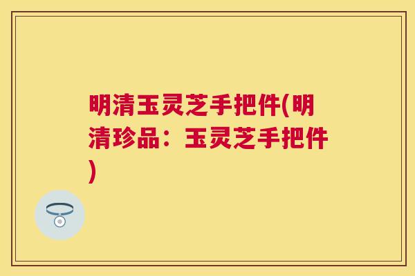明清玉灵芝手把件(明清珍品：玉灵芝手把件)