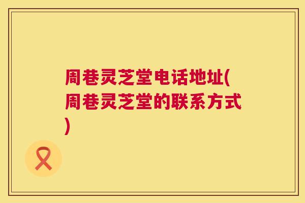 周巷灵芝堂电话地址(周巷灵芝堂的联系方式)