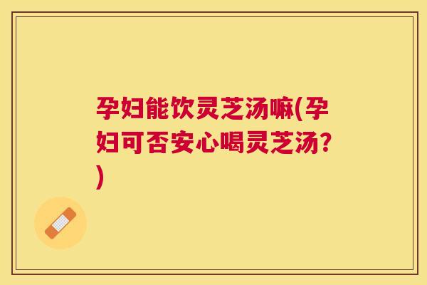 孕妇能饮灵芝汤嘛(孕妇可否安心喝灵芝汤？)