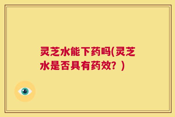 灵芝水能下药吗(灵芝水是否具有？)
