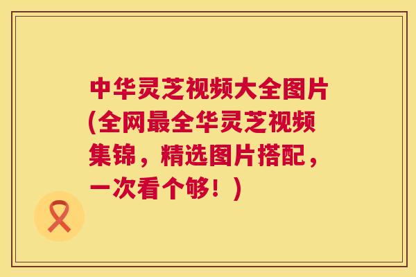 中华灵芝视频大全图片(全网全华灵芝视频集锦，精选图片搭配，一次看个够！)