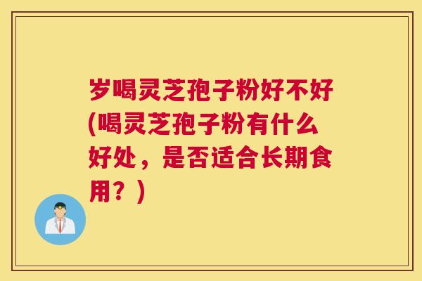 岁喝灵芝孢子粉好不好(喝灵芝孢子粉有什么好处，是否适合长期食用？)
