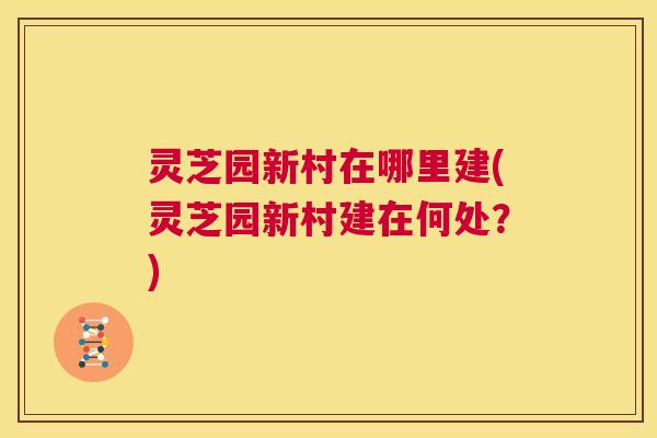 灵芝园新村在哪里建(灵芝园新村建在何处？)