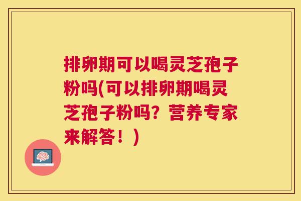 排卵期可以喝灵芝孢子粉吗(可以排卵期喝灵芝孢子粉吗？营养专家来解答！)