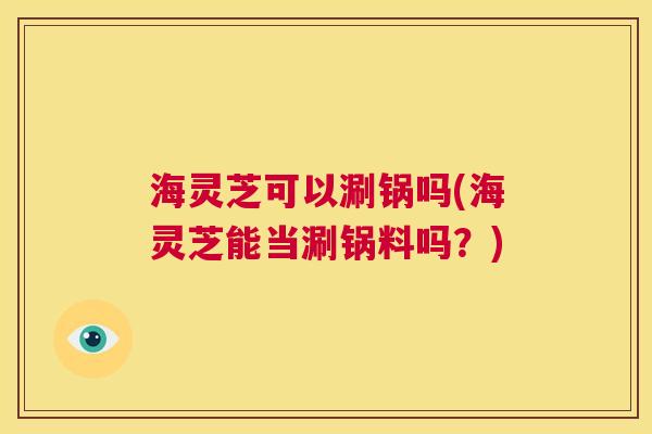 海灵芝可以涮锅吗(海灵芝能当涮锅料吗？)