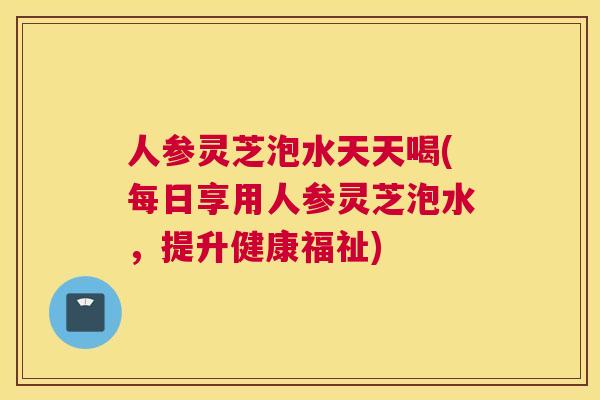 人参灵芝泡水天天喝(每日享用人参灵芝泡水，提升健康福祉)