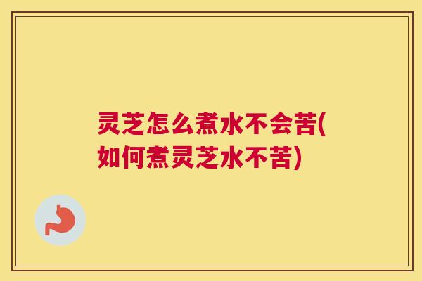 灵芝怎么煮水不会苦(如何煮灵芝水不苦)