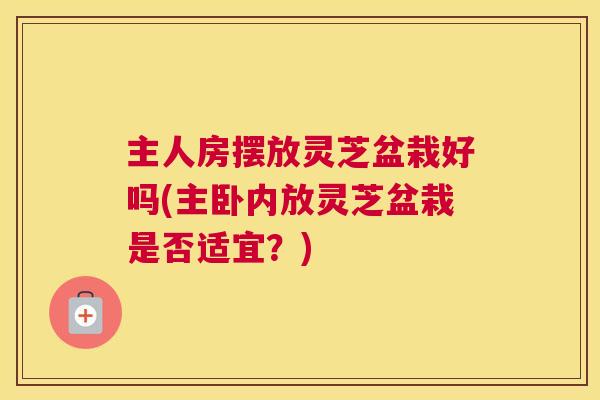主人房摆放灵芝盆栽好吗(主卧内放灵芝盆栽是否适宜？)