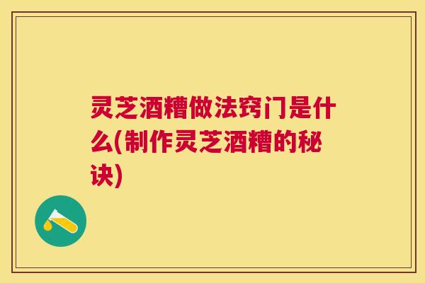 灵芝酒糟做法窍门是什么(制作灵芝酒糟的秘诀)