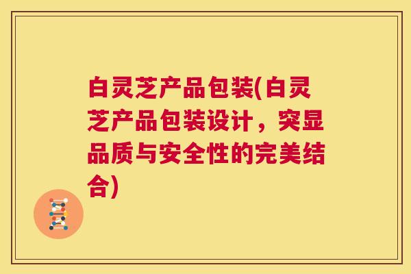 白灵芝产品包装(白灵芝产品包装设计，突显品质与安全性的完美结合)