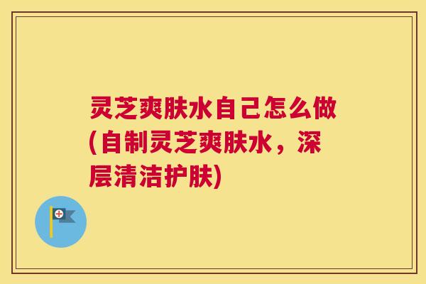 灵芝爽肤水自己怎么做(自制灵芝爽肤水，深层清洁护肤)