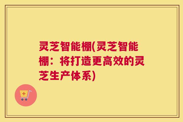 灵芝智能棚(灵芝智能棚：将打造更高效的灵芝生产体系)