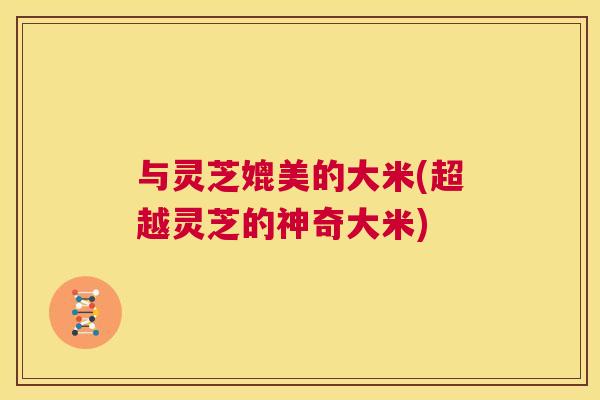 与灵芝媲美的大米(超越灵芝的神奇大米)
