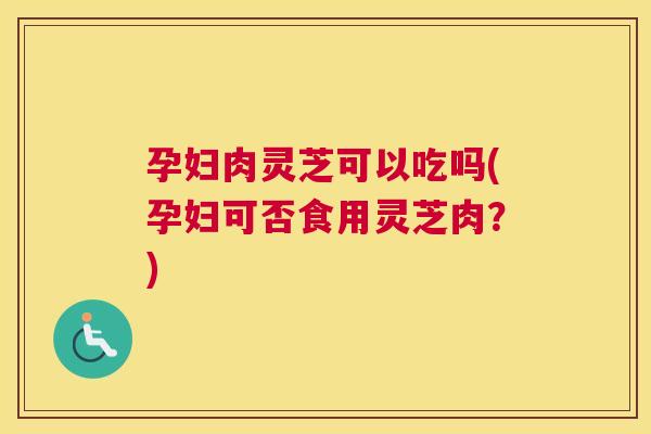 孕妇肉灵芝可以吃吗(孕妇可否食用灵芝肉？)