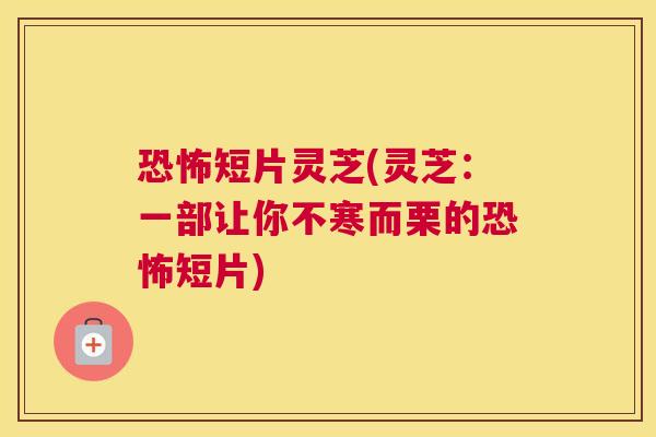 恐怖短片灵芝(灵芝：一部让你不寒而栗的恐怖短片)