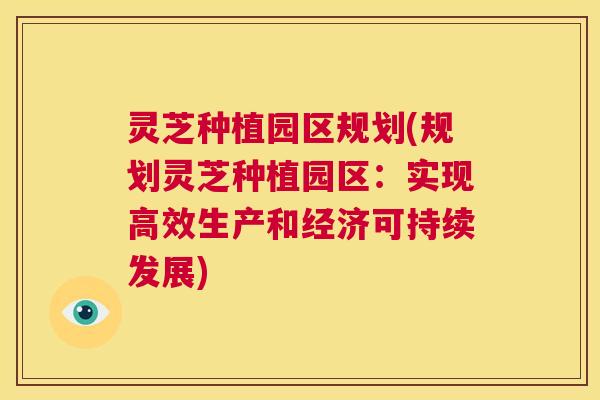 灵芝种植园区规划(规划灵芝种植园区：实现高效生产和经济可持续发展)