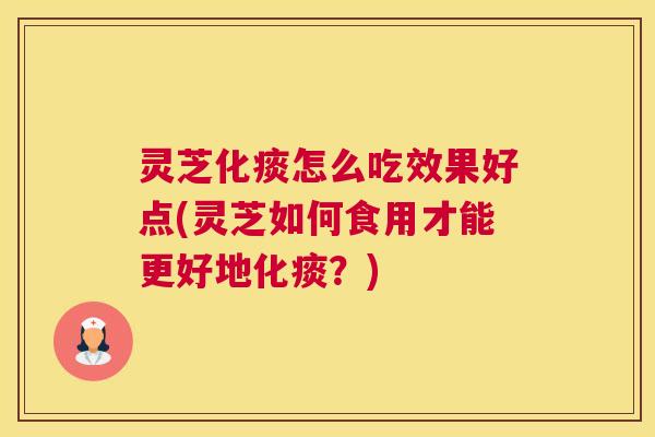 灵芝化痰怎么吃效果好点(灵芝如何食用才能更好地化痰？)