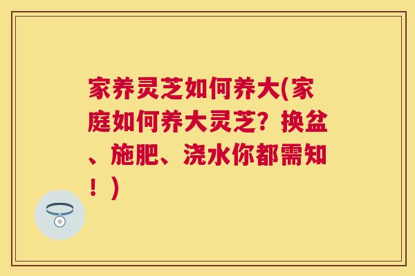 家养灵芝如何养大(家庭如何养大灵芝？换盆、施肥、浇水你都需知！)