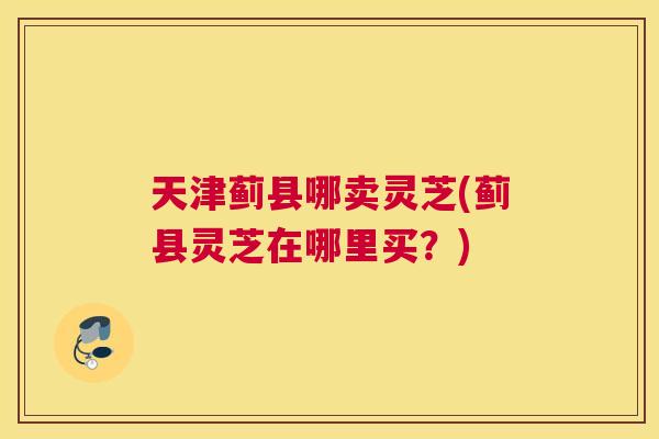 天津蓟县哪卖灵芝(蓟县灵芝在哪里买？)