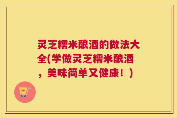 灵芝糯米酿酒的做法大全(学做灵芝糯米酿酒，美味简单又健康！)