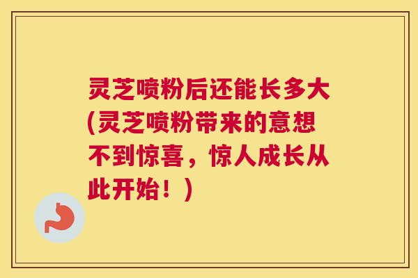 灵芝喷粉后还能长多大(灵芝喷粉带来的意想不到惊喜，惊人成长从此开始！)