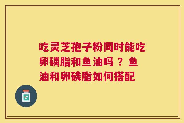 吃灵芝孢子粉同时能吃卵磷脂和鱼油吗 ？鱼油和卵磷脂如何搭配