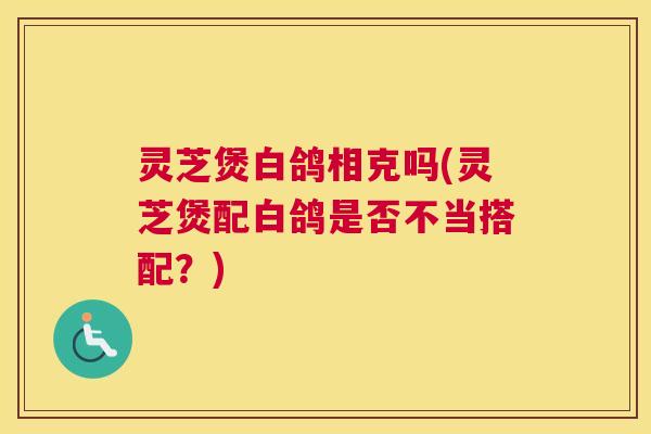 灵芝煲白鸽相克吗(灵芝煲配白鸽是否不当搭配？)