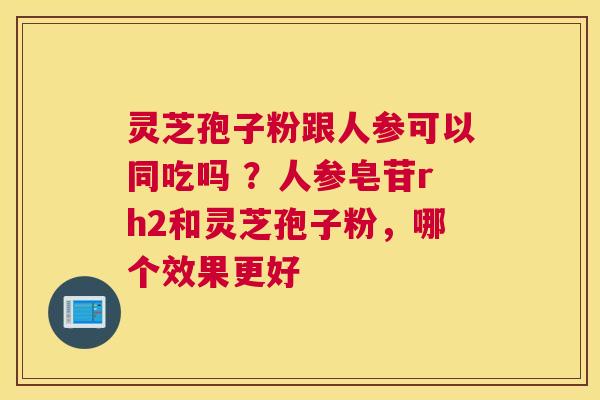 灵芝孢子粉跟人参可以同吃吗 ？人参皂苷rh2和灵芝孢子粉，哪个效果更好